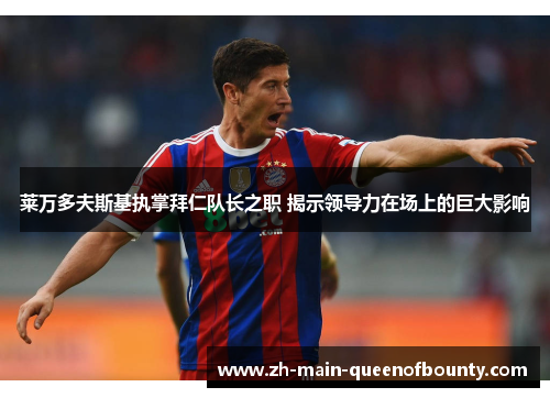 莱万多夫斯基执掌拜仁队长之职 揭示领导力在场上的巨大影响