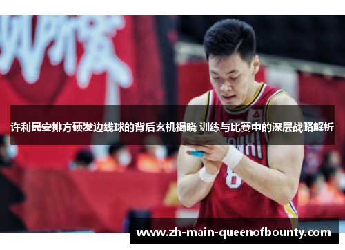 许利民安排方硕发边线球的背后玄机揭晓 训练与比赛中的深层战略解析