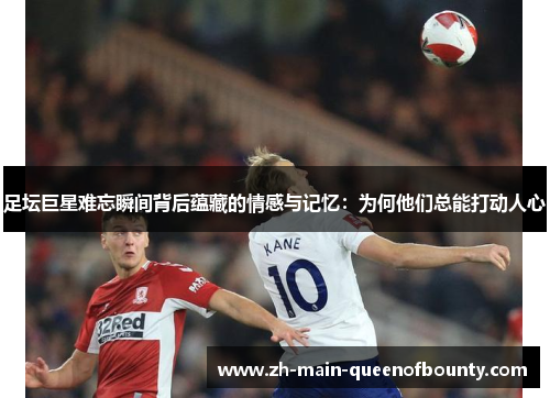 足坛巨星难忘瞬间背后蕴藏的情感与记忆：为何他们总能打动人心