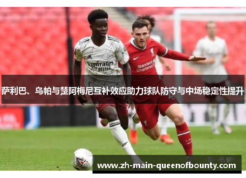 萨利巴、乌帕与楚阿梅尼互补效应助力球队防守与中场稳定性提升 萨利巴、乌帕与楚阿梅尼互补效应助力球队防守与中场稳定性提升