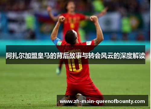 阿扎尔加盟皇马的背后故事与转会风云的深度解读 阿扎尔加盟皇马的背后故事与转会风云的深度解读
