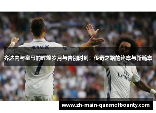 齐达内与皇马的辉煌岁月与告别时刻：传奇之路的终章与新篇章